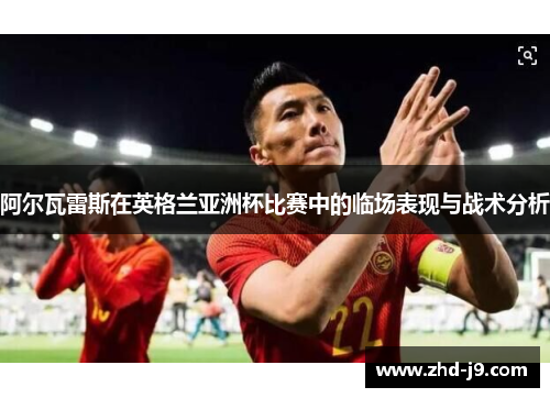 阿尔瓦雷斯在英格兰亚洲杯比赛中的临场表现与战术分析 阿尔瓦雷斯在英格兰亚洲杯比赛中的临场表现与战术分析