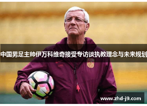 中国男足主帅伊万科维奇接受专访谈执教理念与未来规划 中国男足主帅伊万科维奇接受专访谈执教理念与未来规划